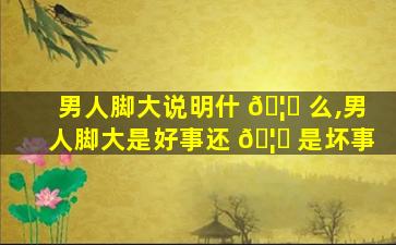 男人脚大说明什 🦄 么,男人脚大是好事还 🦋 是坏事
